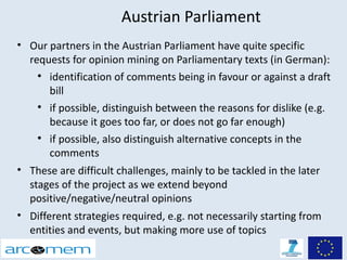 Austrian Parliament
• Our partners in the Austrian Parliament have quite specific
  requests for opinion mining on Parliamentary texts (in German):
    
       identification of comments being in favour or against a draft
       bill
    
       if possible, distinguish between the reasons for dislike (e.g.
       because it goes too far, or does not go far enough)
    
       if possible, also distinguish alternative concepts in the
       comments
• These are difficult challenges, mainly to be tackled in the later
  stages of the project as we extend beyond
  positive/negative/neutral opinions
• Different strategies required, e.g. not necessarily starting from
  entities and events, but making more use of topics
 