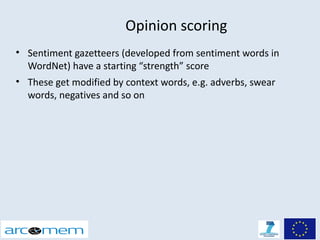 Opinion scoring
• Sentiment gazetteers (developed from sentiment words in
  WordNet) have a starting “strength” score
• These get modified by context words, e.g. adverbs, swear
  words, negatives and so on
 