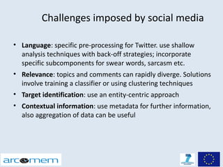 Challenges imposed by social media

• Language: specific pre-processing for Twitter. use shallow
  analysis techniques with back-off strategies; incorporate
  specific subcomponents for swear words, sarcasm etc.
• Relevance: topics and comments can rapidly diverge. Solutions
  involve training a classifier or using clustering techniques
• Target identification: use an entity-centric approach
• Contextual information: use metadata for further information,
  also aggregation of data can be useful
 