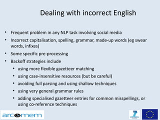 Dealing with incorrect English

• Frequent problem in any NLP task involving social media
• Incorrect capitalisation, spelling, grammar, made-up words (eg swear
  words, infixes)
• Some specific pre-processing
• Backoff strategies include
   ●
       using more flexible gazetteer matching
   ●
       using case-insensitive resources (but be careful)
   ●
       avoiding full parsing and using shallow techniques
   ●
       using very general grammar rules
   ●
       adding specialised gazetteer entries for common misspellings, or
       using co-reference techniques
 