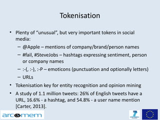 Tokenisation
• Plenty of “unusual”, but very important tokens in social
  media:
   – @Apple – mentions of company/brand/person names
   – #fail, #SteveJobs – hashtags expressing sentiment, person
     or company names
   – :-(, :-), :-P – emoticons (punctuation and optionally letters)
   – URLs
• Tokenisation key for entity recognition and opinion mining
• A study of 1.1 million tweets: 26% of English tweets have a
  URL, 16.6% - a hashtag, and 54.8% - a user name mention
  [Carter, 2013].
 