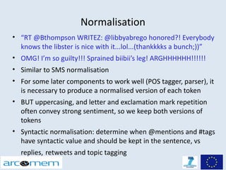 Normalisation
• “RT @Bthompson WRITEZ: @libbyabrego honored?! Everybody
  knows the libster is nice with it...lol...(thankkkks a bunch;))”
• OMG! I’m so guilty!!! Sprained biibii’s leg! ARGHHHHHH!!!!!!
• Similar to SMS normalisation
• For some later components to work well (POS tagger, parser), it
  is necessary to produce a normalised version of each token
• BUT uppercasing, and letter and exclamation mark repetition
  often convey strong sentiment, so we keep both versions of
  tokens
• Syntactic normalisation: determine when @mentions and #tags
  have syntactic value and should be kept in the sentence, vs
  replies, retweets and topic tagging
 