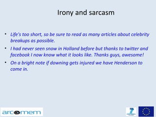 Irony and sarcasm

• Life's too short, so be sure to read as many articles about celebrity
  breakups as possible.
• I had never seen snow in Holland before but thanks to twitter and
  facebook I now know what it looks like. Thanks guys, awesome!
• On a bright note if downing gets injured we have Henderson to
  come in.
 