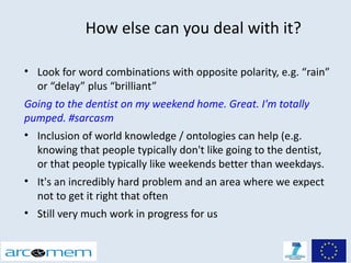 How else can you deal with it?

• Look for word combinations with opposite polarity, e.g. “rain”
  or “delay” plus “brilliant”
Going to the dentist on my weekend home. Great. I'm totally
pumped. #sarcasm
• Inclusion of world knowledge / ontologies can help (e.g.
  knowing that people typically don't like going to the dentist,
  or that people typically like weekends better than weekdays.
• It's an incredibly hard problem and an area where we expect
  not to get it right that often
• Still very much work in progress for us
 