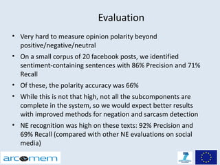 Evaluation
• Very hard to measure opinion polarity beyond
  positive/negative/neutral
• On a small corpus of 20 facebook posts, we identified
  sentiment-containing sentences with 86% Precision and 71%
  Recall
• Of these, the polarity accuracy was 66%
• While this is not that high, not all the subcomponents are
  complete in the system, so we would expect better results
  with improved methods for negation and sarcasm detection
• NE recognition was high on these texts: 92% Precision and
  69% Recall (compared with other NE evaluations on social
  media)
 
