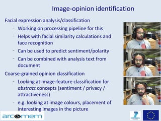 Image-opinion identification
Facial expression analysis/classification
    –
       Working on processing pipeline for this
    –
       Helps with facial similarity calculations and
       face recognition
    –
       Can be used to predict sentiment/polarity
    –
       Can be combined with analysis text from
       document
Coarse-grained opinion classification
   –
     Looking at image-feature classification for
     abstract concepts (sentiment / privacy /
     attractiveness)
   –
     e.g. looking at image colours, placement of
     interesting images in the picture
 