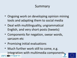 Summary

• Ongoing work on developing opinion mining
  tools and adapting them to social media
• Deal with multilinguality, ungrammatical
  English, and very short posts (tweets)
• Components for negation, swear words,
  sarcasm etc
• Promising initial evaluations
• Much further work still to come, e.g.
  integration with multimedia components
 