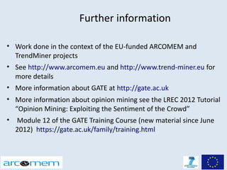 Further information

• Work done in the context of the EU-funded ARCOMEM and
  TrendMiner projects
• See http://www.arcomem.eu and http://www.trend-miner.eu for
  more details
• More information about GATE at http://gate.ac.uk
• More information about opinion mining see the LREC 2012 Tutorial
  “Opinion Mining: Exploiting the Sentiment of the Crowd”
• Module 12 of the GATE Training Course (new material since June
  2012) https://gate.ac.uk/family/training.html
 