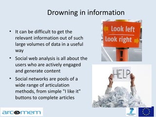 Drowning in information

• It can be difficult to get the
  relevant information out of such
  large volumes of data in a useful
  way
• Social web analysis is all about the
  users who are actively engaged
  and generate content
• Social networks are pools of a
  wide range of articulation
  methods, from simple "I like it"
  buttons to complete articles
 
