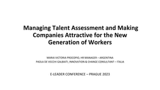 Managing Talent Assessment and Making
Companies Attractive for the New
Generation of Workers
MARIA VICTORIA PROCOPIO, HR MANAGER – ARGENTINA
PAOLA DE VECCHI GALBIATI, INNOVATION & CHANGE CONSULTANT – ITALIA
E-LEADER CONFERENCE – PRAGUE 2023
 