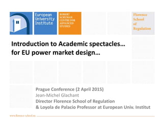 Introduction to Academic spectacles…
for EU power market design…
Prague Conference (2 April 2015)
Jean-Michel Glachant
Director Florence School of Regulation
& Loyola de Palacio Professor at European Univ. Institut
 