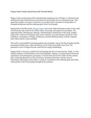 Prague Castle Tickets | Book Now & Get The Best Deals!
Prague Castle, perched atop a hill overlooking the enchanting city of Prague, is a historical and
architectural marvel that has been at the heart of Czech history for over a thousand years. This
sprawling complex is not just a castle but a city within itself, a testament to the grandeur of
European architecture and the enduring spirit of the Czech people.
Dating back to the 9th century, Prague Castle is one of the oldest and largest castles in the world.
It has been the seat of power for various rulers, from kings and emperors to presidents. The
imposing Gothic, Romanesque, Baroque, and Renaissance architecture of the castle complex
reflects the evolution of European styles across centuries. Its iconic features include St. Vitus
Cathedral, a masterpiece of Gothic architecture, and the Old Royal Palace with the Vladislav
Hall, where historic events unfolded.
The castle is surrounded by charming gardens and courtyards, such as the Royal Garden and the
picturesque Golden Lane, where the famous Czech writer Franz Kafka once lived. The
panoramic views of Prague from the castle hill are simply breathtaking.
Prague Castle is not only a symbol of Czech heritage but also a living museum. Today, it is the
official residence of the President of the Czech Republic, making it a unique blend of historical
significance and contemporary governance. Tourists from all over the world visit this cultural
gem, immersing themselves in the rich history, stunning architecture, and the sense of
timelessness that Prague Castle offers. It stands as a testament to the enduring spirit and artistic
achievements of the Czech people throughout the centuries.
 