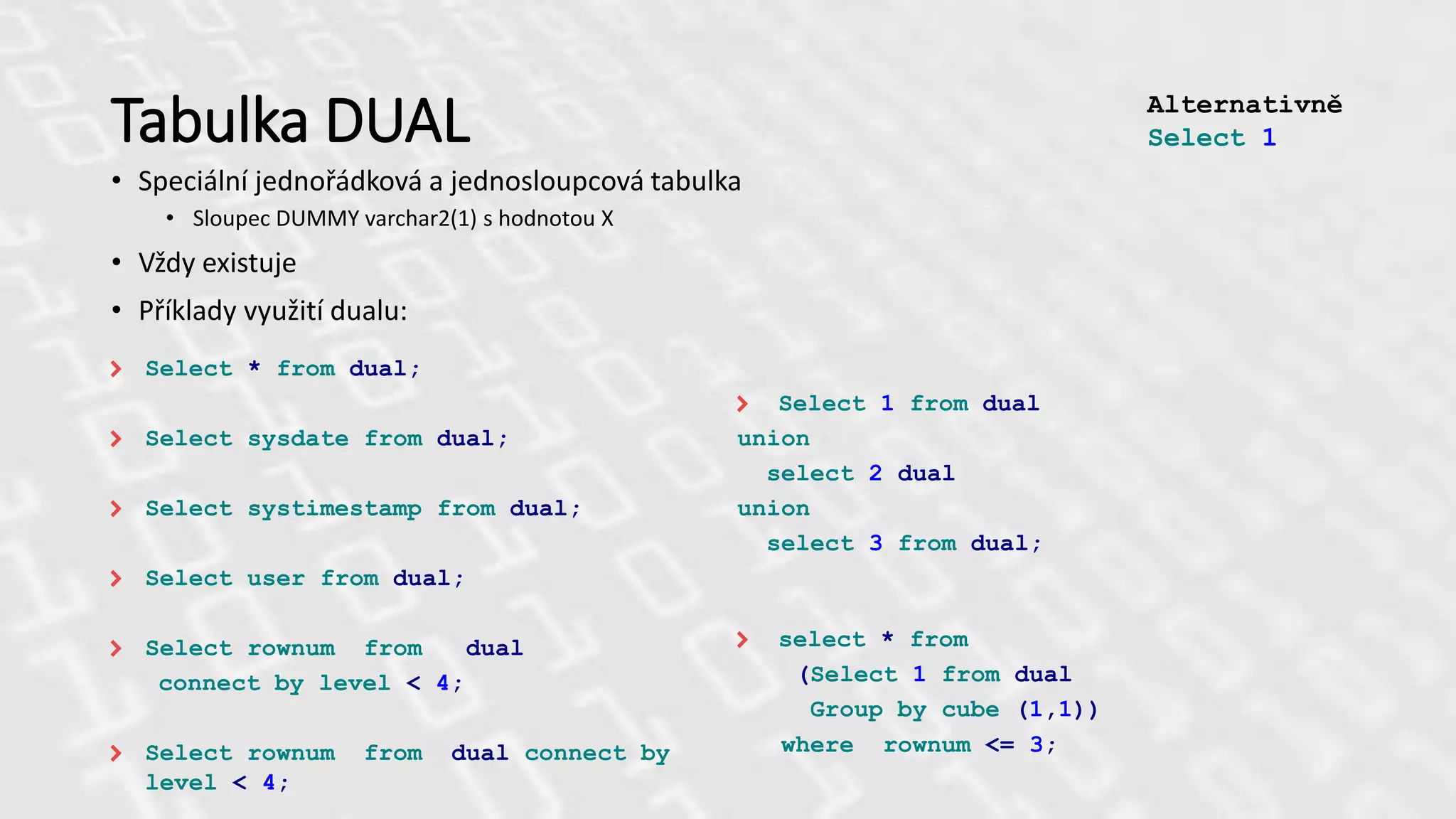 Tabulka DUAL
• Speciální jednořádková a jednosloupcová tabulka
• Sloupec DUMMY varchar2(1) s hodnotou X
• Vždy existuje
• Příklady využití dualu:
Select * from dual;
Select sysdate from dual;
Select systimestamp from dual;
Select user from dual;
Select rownum from dual
connect by level < 4;
Select rownum from dual connect by
level < 4;
Select 1 from dual
union
select 2 dual
union
select 3 from dual;
select * from
(Select 1 from dual
Group by cube (1,1))
where rownum <= 3;
Alternativně
Select 1
 