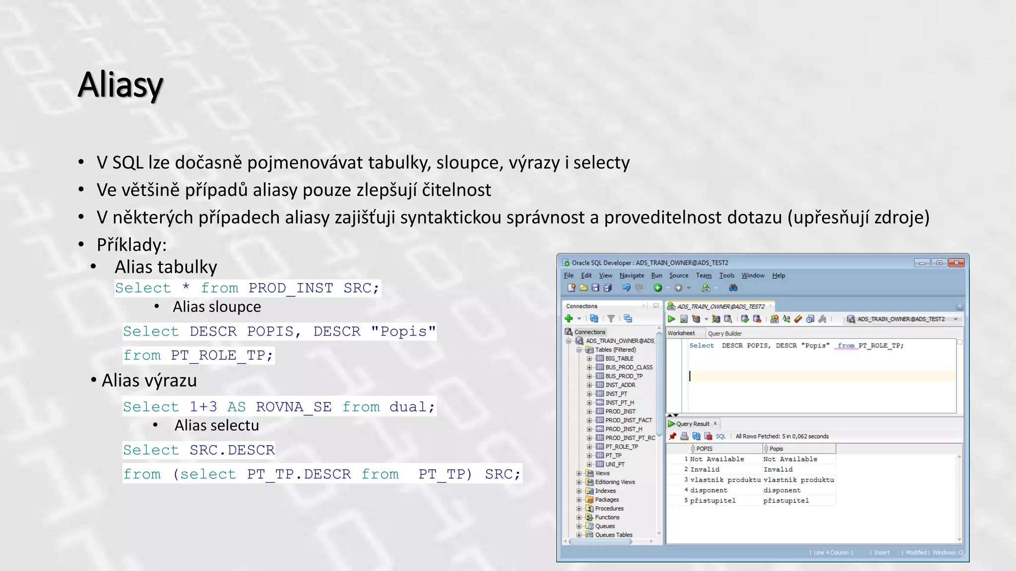 Aliasy
• V SQL lze dočasně pojmenovávat tabulky, sloupce, výrazy i selecty
• Ve většině případů aliasy pouze zlepšují čitelnost
• V některých případech aliasy zajišťuji syntaktickou správnost a proveditelnost dotazu (upřesňují zdroje)
• Příklady:
• Alias tabulky
Select * from PROD_INST SRC;
• Alias sloupce
Select DESCR POPIS, DESCR "Popis"
from PT_ROLE_TP;
• Alias výrazu
Select 1+3 AS ROVNA_SE from dual;
• Alias selectu
Select SRC.DESCR
from (select PT_TP.DESCR from PT_TP) SRC;
 