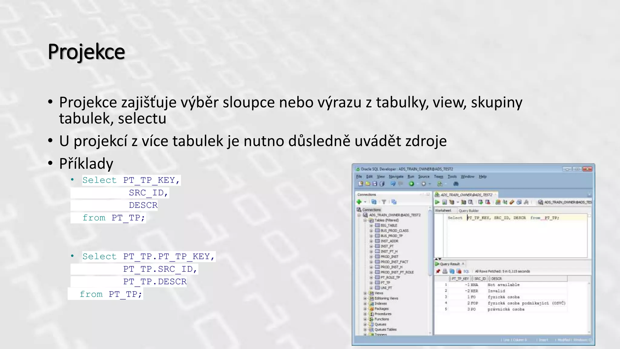 Projekce
• Projekce zajišťuje výběr sloupce nebo výrazu z tabulky, view, skupiny
tabulek, selectu
• U projekcí z více tabulek je nutno důsledně uvádět zdroje
• Příklady
• Select PT_TP_KEY,
SRC_ID,
DESCR
from PT_TP;
• Select PT_TP.PT_TP_KEY,
PT_TP.SRC_ID,
PT_TP.DESCR
from PT_TP;
 