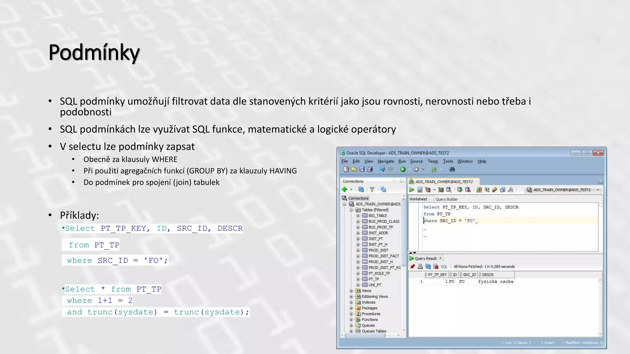 Podmínky
• SQL podmínky umožňují filtrovat data dle stanovených kritérií jako jsou rovnosti, nerovnosti nebo třeba i
podobnosti
• SQL podmínkách lze využívat SQL funkce, matematické a logické operátory
• V selectu lze podmínky zapsat
• Obecně za klausuly WHERE
• Při použití agregačních funkcí (GROUP BY) za klauzuly HAVING
• Do podmínek pro spojení (join) tabulek
• Příklady:
•Select PT_TP_KEY, ID, SRC_ID, DESCR
from PT_TP
where SRC_ID = 'FO';
•Select * from PT_TP
where 1+1 = 2
and trunc(sysdate) = trunc(sysdate);
 