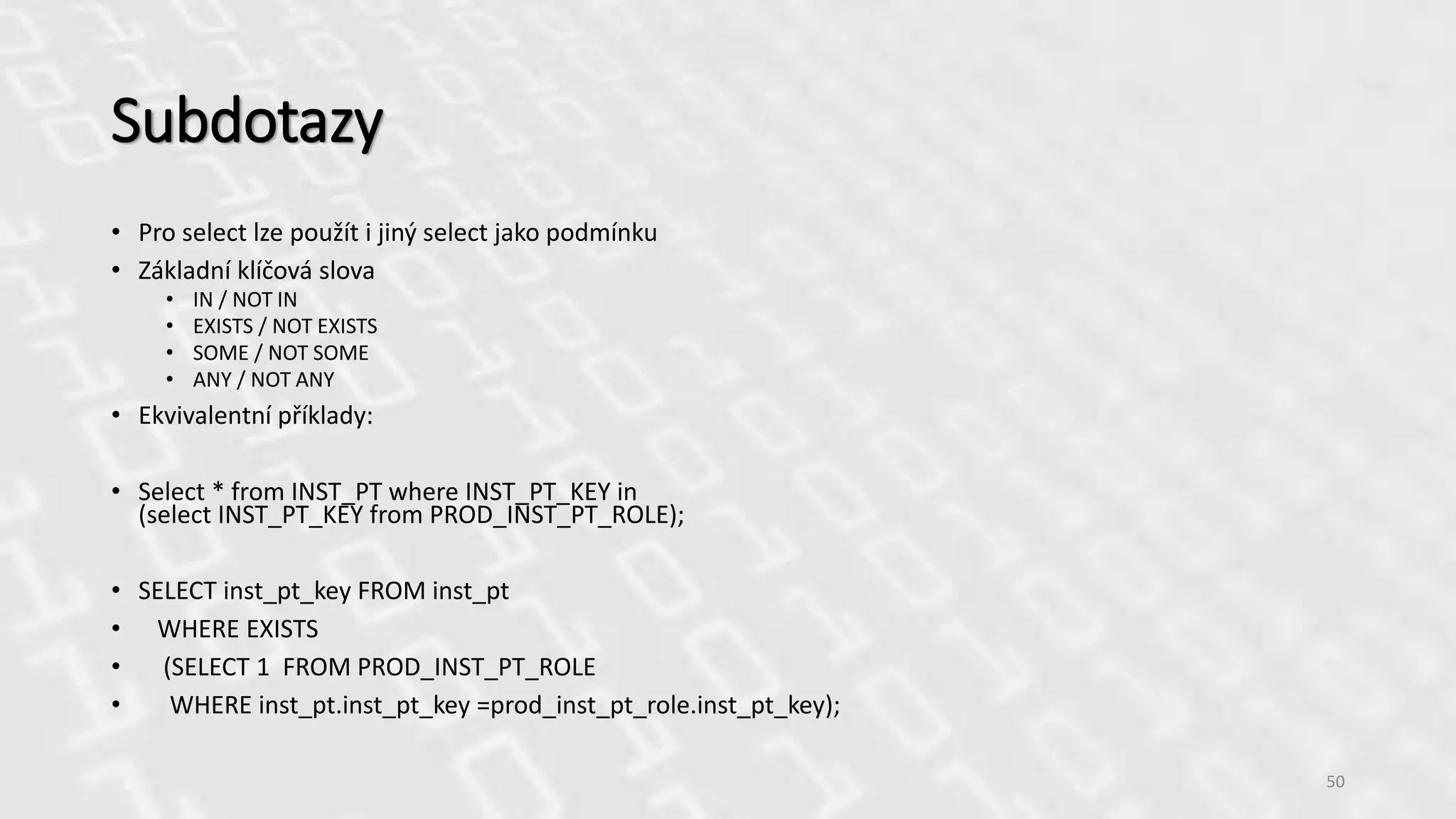 Subdotazy
• Pro select lze použít i jiný select jako podmínku
• Základní klíčová slova
• IN / NOT IN
• EXISTS / NOT EXISTS
• SOME / NOT SOME
• ANY / NOT ANY
• Ekvivalentní příklady:
• Select * from INST_PT where INST_PT_KEY in
(select INST_PT_KEY from PROD_INST_PT_ROLE);
• SELECT inst_pt_key FROM inst_pt
• WHERE EXISTS
• (SELECT 1 FROM PROD_INST_PT_ROLE
• WHERE inst_pt.inst_pt_key =prod_inst_pt_role.inst_pt_key);
50
 