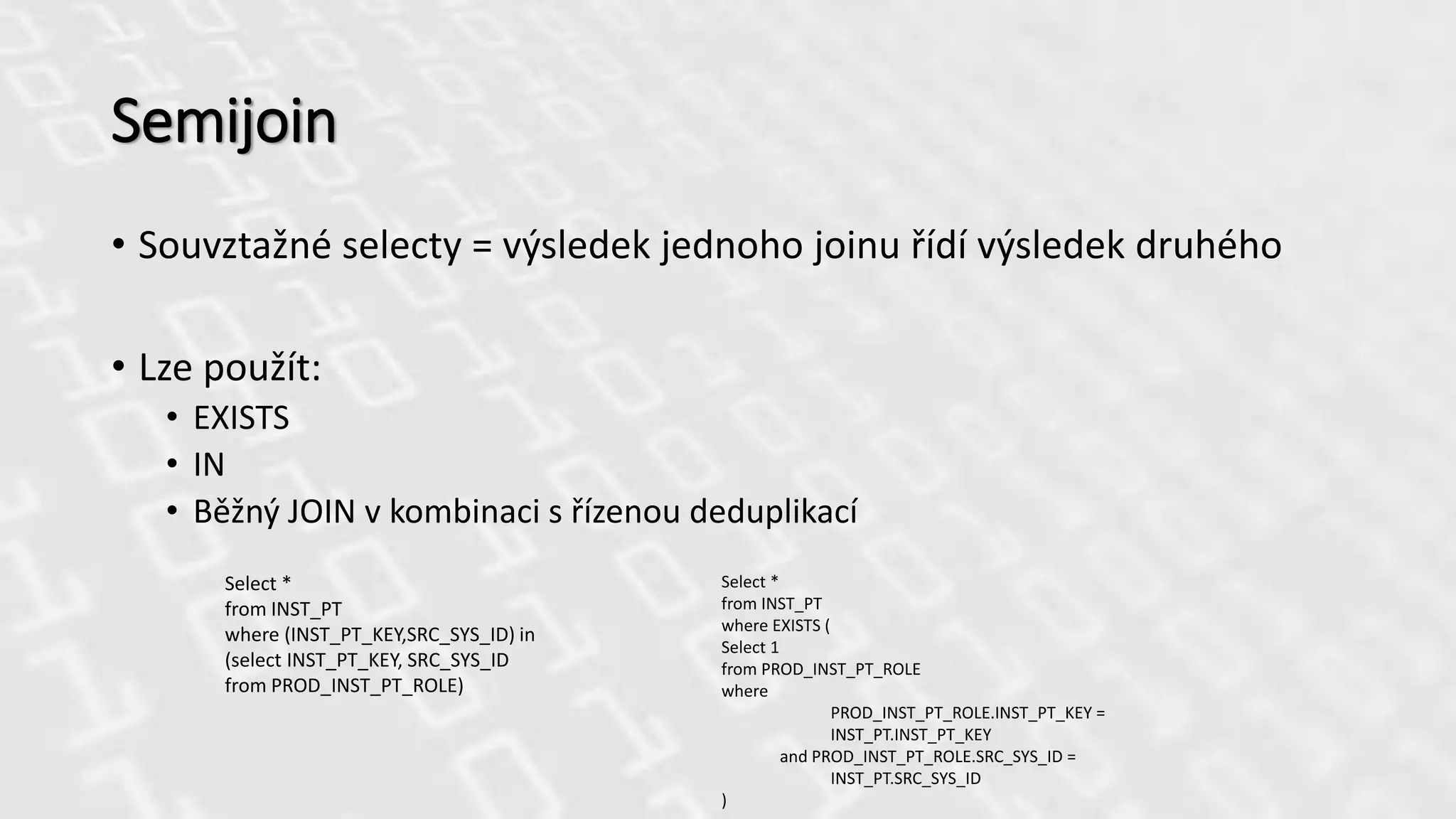 Semijoin
• Souvztažné selecty = výsledek jednoho joinu řídí výsledek druhého
• Lze použít:
• EXISTS
• IN
• Běžný JOIN v kombinaci s řízenou deduplikací
Select *
from INST_PT
where (INST_PT_KEY,SRC_SYS_ID) in
(select INST_PT_KEY, SRC_SYS_ID
from PROD_INST_PT_ROLE)
Select *
from INST_PT
where EXISTS (
Select 1
from PROD_INST_PT_ROLE
where
PROD_INST_PT_ROLE.INST_PT_KEY =
INST_PT.INST_PT_KEY
and PROD_INST_PT_ROLE.SRC_SYS_ID =
INST_PT.SRC_SYS_ID
)
 