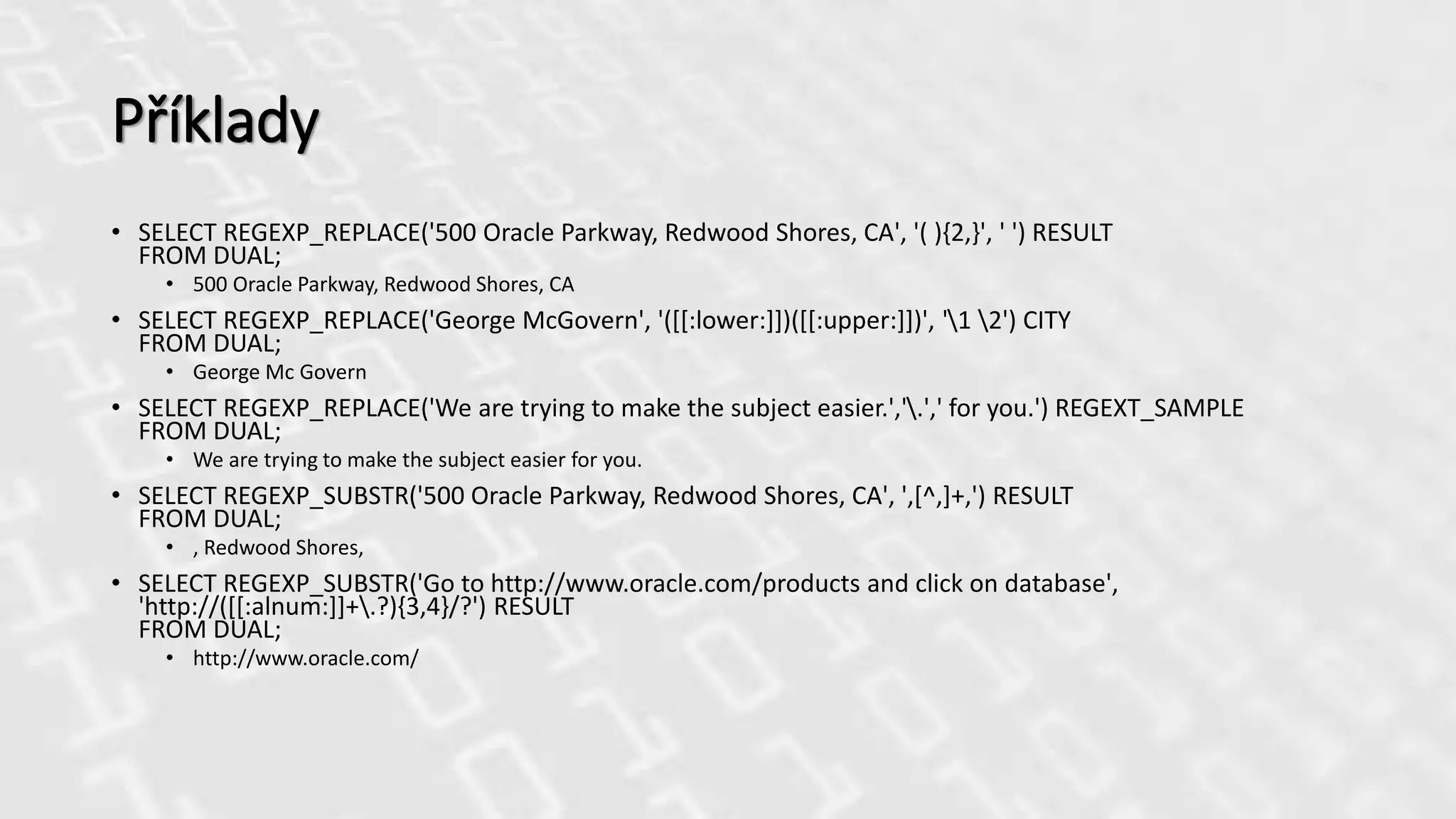 Příklady
• SELECT REGEXP_REPLACE('500 Oracle Parkway, Redwood Shores, CA', '( ){2,}', ' ') RESULT
FROM DUAL;
• 500 Oracle Parkway, Redwood Shores, CA
• SELECT REGEXP_REPLACE('George McGovern', '([[:lower:]])([[:upper:]])', '1 2') CITY
FROM DUAL;
• George Mc Govern
• SELECT REGEXP_REPLACE('We are trying to make the subject easier.','.',' for you.') REGEXT_SAMPLE
FROM DUAL;
• We are trying to make the subject easier for you.
• SELECT REGEXP_SUBSTR('500 Oracle Parkway, Redwood Shores, CA', ',[^,]+,') RESULT
FROM DUAL;
• , Redwood Shores,
• SELECT REGEXP_SUBSTR('Go to http://www.oracle.com/products and click on database',
'http://([[:alnum:]]+.?){3,4}/?') RESULT
FROM DUAL;
• http://www.oracle.com/
 