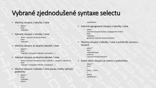 Vybrané zjednodušené syntaxe selectu
• Všechny sloupce z tabulky / view
• Select *
from
<tabulka>
• Vybrané sloupce z tabulky / view
• Select <seznam sloupců/výrazů>
from
<tabulka>
• Všechny sloupce ze skupiny tabulek / view
• Select *
from
<tabulka 1 propojení tabulka 2 propojení …>
• Vybrané sloupce ze skupiny tabulek / view
• Select <seznam sloupců/výrazů z tabulky 1, sloupců z tabulky 2>
from
<tabulka 1 propojení tabulka 2 propojení …>
• Všechny sloupce z tabulky / view pouze s řádky splňující
podmínky
• Select *
from
<tabulka>
where
<podmínky>
• Vybrané agregované sloupce z tabulky / view
• Select
<seznam sloupců/výrazů a agregačních funkcí>
from
<tabulka>
group by <seznam sloupců/výrazů>
• Všechny sloupce z tabulky / view v pořadí dle seznamu
sloupců
• select *
from
<tabulka/view>
order by
<seznam sloupců/výrazů>
• Select všech sloupců ze selectu s podmínkou
• Select *
from
(
select … from …
)
where
<podmínky>
 