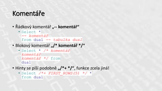 Komentáře
• Řádkový komentář „-- komentář“
• Select *
-- komentář
from dual -- tabulka dual
• Blokový komentář „/* komentář */“
• Select * /* komentář
komentář
komentář */ from
dual
• Hinty se píší podobně „/*+ */“, funkce zcela jiná!
• Select /*+ FIRST_ROWS(5) */ *
from dual
 