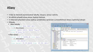 Aliasy
• V SQL lze dočasně pojmenovávat tabulky, sloupce, výrazy i selecty
• Ve většině případů aliasy pouze zlepšují čitelnost
• V některých případech aliasy zajišťuji syntaktickou správnost a proveditelnost dotazu (upřesňují zdroje)
• Příklady:
• Alias tabulky
Select * from PROD_INST SRC;
• Alias sloupce
Select DESCR POPIS, DESCR "Popis"
from PT_ROLE_TP;
• Alias výrazu
Select 1+3 AS ROVNA_SE from dual;
• Alias selectu
Select SRC.DESCR
from (select PT_TP.DESCR from PT_TP) SRC;
 