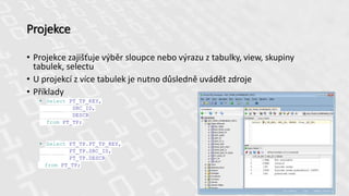 Projekce
• Projekce zajišťuje výběr sloupce nebo výrazu z tabulky, view, skupiny
tabulek, selectu
• U projekcí z více tabulek je nutno důsledně uvádět zdroje
• Příklady
• Select PT_TP_KEY,
SRC_ID,
DESCR
from PT_TP;
• Select PT_TP.PT_TP_KEY,
PT_TP.SRC_ID,
PT_TP.DESCR
from PT_TP;
 