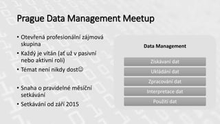 Prague Data Management Meetup
Data Management
Získávaní dat
Ukládání dat
Zpracování dat
Interpretace dat
Použití dat
• Otevřená profesionální zájmová
skupina
• Každý je vítán (ať už v pasivní
nebo aktivní roli)
• Témat není nikdy dost
• Snaha o pravidelné měsíční
setkávání
• Setkávání od září 2015
 
