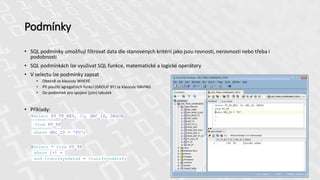 Podmínky
• SQL podmínky umožňují filtrovat data dle stanovených kritérií jako jsou rovnosti, nerovnosti nebo třeba i
podobnosti
• SQL podmínkách lze využívat SQL funkce, matematické a logické operátory
• V selectu lze podmínky zapsat
• Obecně za klausuly WHERE
• Při použití agregačních funkcí (GROUP BY) za klauzuly HAVING
• Do podmínek pro spojení (join) tabulek
• Příklady:
•Select PT_TP_KEY, ID, SRC_ID, DESCR
from PT_TP
where SRC_ID = 'FO';
•Select * from PT_TP
where 1+1 = 2
and trunc(sysdate) = trunc(sysdate);
 