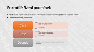 Pokročilé řízení podmínek
• Někdy nutno zajistit řízení postupného vyhodnocování celé hierarchie podmínek v jednom výrazu
• Obdoba konstrukce „If then else “
•CASE
WHEN výraz1 THEN výsledek1
WHEN výraz2THEN výsledek2
…
ELSE výsledek3
END
Case
•CASE výraz
WHEN hodnota1 THEN výsledek1
WHEN hodnota 2 THEN výsledek2
…
ELSE výsledek3
END
Case
• DECODE(výraz,hodnota1,výsledek1,hodnota2, výsledek2,…,
výsledek3)Decode
 