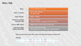 NULL v SQL
NULL • je nic, ale není to nula
NULL v Oraclu
• není roven ničemu
• ani sám sobě
Vždy FALSE: • NULL = NULL
Pokud se zjišťuje
rovnost nullů
• NULL IS NULL
• column IS NULL (negace IS NOT NULL)
Lze ho dělit nulou! • select null / 0 from dual vrací null
Výjimka je SQL
funkce DECODE
• null s rovná se funguje
• DECODE(A,NULL,’PRAVDA’,’NEPRAVDA’)
Platí primárně pro Oracle DB, v jiných DB může být popsané chování jiné
Příklady:
Select * from INST_PT where RC_NUM is null;
Select * from INST_PT where RC_NUM is not null;
 