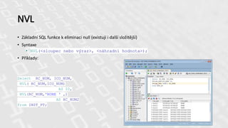 NVL
• Základní SQL funkce k eliminaci null (existují i další složitější)
• Syntaxe
• NVL(<sloupec nebo výraz>, <náhradní hodnota>);
• Příklady:
Select RC_NUM, ICO_NUM,
NVL( RC_NUM,ICO_NUM)
AS ID,
NVL(RC_NUM,'NONE ' ‚)
AS RC_NUM2
from INST_PT;
41
 