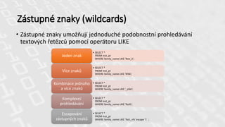 • Zástupné znaky umožňují jednoduché podobnostní prohledávání
textových řetězců pomocí operátoru LIKE
Zástupné znaky (wildcards)
• SELECT *
FROM inst_pt
WHERE family_name LIKE 'Nov_k';
Jeden znak
• SELECT *
FROM inst_pt
WHERE family_name LIKE 'N%k';
Více znaků
• SELECT *
FROM inst_pt
WHERE family_name LIKE '_o%k';
Kombinace jednoho
a více znaků
• SELECT *
FROM inst_pt
WHERE family_name LIKE '%o%';
Komplexní
prohledávání
• SELECT *
FROM inst_pt
WHERE family_name LIKE '%o_v%' escape '' ;
Escapování
zástupných znaků
 