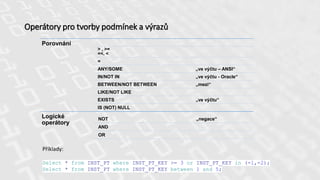 Operátory pro tvorby podmínek a výrazů
Porovnání
> , >=
=<. <
=
ANY/SOME „ve výčtu – ANSI“
IN/NOT IN „ve výčtu - Oracle“
BETWEEN/NOT BETWEEN „mezi“
LIKE/NOT LIKE
EXISTS „ve výčtu“
IS (NOT) NULL
Logické
operátory
NOT „negace“
AND
OR
Příklady:
Select * from INST_PT where INST_PT_KEY >= 3 or INST_PT_KEY in (-1,-2);
Select * from INST_PT where INST_PT_KEY between 1 and 5;
 