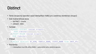 Distinct
• Tento sloupcový operátor zajistí deduplikaci řádků pro uvedenou kombinaci sloupců
• Dvě možná klíčová slova:
• DISTINCT – Oracle
• UNIQUE - ANSI
• Syntaxe
• SELECT DISTINCT <seznam sloupců>
FROM <tabulka>;
• SELECT UNIQUE <seznam sloupců>
FROM <tabulka>;
• Příklad
• Select distinct RC_NUM, FAMILY_NAME, FIRST_NAME from INST_PT;
• Poznámka
• K deduplikaci musí DB udělat třídění – potenciálně velmi náročná operace
 