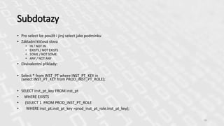 Subdotazy
• Pro select lze použít i jiný select jako podmínku
• Základní klíčová slova
• IN / NOT IN
• EXISTS / NOT EXISTS
• SOME / NOT SOME
• ANY / NOT ANY
• Ekvivalentní příklady:
• Select * from INST_PT where INST_PT_KEY in
(select INST_PT_KEY from PROD_INST_PT_ROLE);
• SELECT inst_pt_key FROM inst_pt
• WHERE EXISTS
• (SELECT 1 FROM PROD_INST_PT_ROLE
• WHERE inst_pt.inst_pt_key =prod_inst_pt_role.inst_pt_key);
50
 