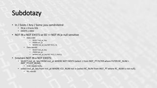 Subdotazy
• In / Exists / Any / Some jsou zaměnitelné
• IN je z Oracle SQL
• EXISTS z ANSI
• NOT IN a NOT EXISTS se liší => NOT IN je null sensitive
• Data vrátí:
• SELECT inst_pt_key
• FROM inst_pt
• WHERE inst_pt_key NOT IN (1, 2);
• Data nevrátí
• SELECT inst_pt_key
• FROM inst_pt
• WHERE inst_pt_key NOT IN (1, 2, NULL);
• Srovnání NOT IN a NOT EXISTS:
• SELECT inst_pt_key FROM inst_pt WHERE NOT EXISTS (select 1 from INST_PT FILTER where FILTER.RC_NUM =
INST_PT.ICO_NUM);
• Vrátí nějaké řádky
• select inst_pt_key from inst_pt WHERE ICO_NUM not in (select RC_NUM from INST_PT where RC_NUM is not null);
• Nic nevrátí
 