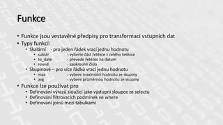 Funkce
• Funkce jsou vestavěné předpisy pro transformaci vstupních dat
• Typy funkcí:
• Skalární - pro jeden řádek vrací jednu hodnotu
• substr - vyberte část řetězce z celého řetězce
• to_date - převede řetězec na datum
• round - zaokrouhlí číslo
• Skupinové – pro více řádků vrací jednu hodnotu
• max - vybere maximální hodnotu ze skupiny
• avg - vybere průměrnou hodnotu ze skupiny
• Funkce lze používat pro
• Definování výrazů sloužící jako výstupní sloupce ze selectu
• Definování filtrovacích podmínek ve where
• Definovaní joinů mezi tabulkami
 