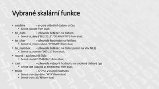 Vybrané skalární funkce
• sysdate - vypíše aktuální datum a čas
• Select sysdate from dual;
• to_date – převede řetězec na datum
• Select to_date ('10.2.2015', 'DD.MM.YYYY') from dual;
• to_char – převede hodnotu na řetězec
• Select to_char(sysdate, 'YYYYMM') from dual;
• to_number – převede řetězec na číslo (pozor na vliv NLS)
• Select to_number('0001,1') from dual;
• round - zaokrouhlí číslo
• Select round(2.2548494,1) from dual;
• cast – převede vstupní hodnotu na zvolený datový typ
• Select cast (sysdate as timestamp) from dual;
• trunc - ořízne vstupní hodnotu
• Select trunc (sysdate, 'YYYY') from dual;
• Select trunc(10/3) from dual;
 