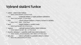 Vybrané skalární funkce
• substr - vybere část řetězce
• Select substr('abcdef',3,2) from dual;
• Instr - prohledá řetězec a najde počátek subřetězce
• Select instr('abcdef', 'c') from dual;
• trim - ořízne vstupní řetězec o mezery na konci a začátku
• Select trim(' 458A ') from dual;
• lpad - doplní řetězec o úvodní znaky
• Select lpad('abcdef',10,'x') from dual;
• replace - nahradí textový řetězec jiným řetězcem
• Select replace('abcdef', 'de', 'yz') from dual;
• months_between – vypočítá rozdíl mezi dvěma datumy
• Select months_between(sysdate, date '2010-5-15') from dual;
• last_day - datum převede na poslední datum v měsíci
• Select last_day(sysdate) from dual;
 