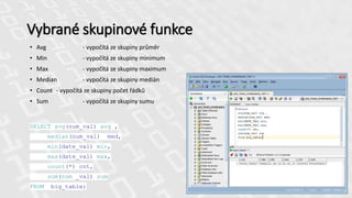 Vybrané skupinové funkce
• Avg - vypočítá ze skupiny průměr
• Min - vypočítá ze skupiny minimum
• Max - vypočítá ze skupiny maximum
• Median - vypočítá ze skupiny medián
• Count - vypočítá ze skupiny počet řádků
• Sum - vypočítá ze skupiny sumu
SELECT avg(num_val) avg ,
median(num_val) med,
min(date_val) min,
max(date_val) max,
count(*) cnt,
sum(num _val) sum
FROM big_table;
 