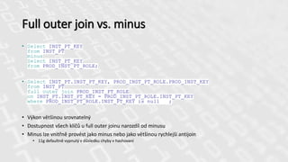 Full outer join vs. minus
• Select INST_PT_KEY
from INST_PT
minus
Select INST_PT_KEY
from PROD_INST_PT_ROLE;
• Select INST_PT.INST_PT_KEY, PROD_INST_PT_ROLE.PROD_INST_KEY
from INST_PT
full outer join PROD_INST_PT_ROLE
on INST_PT.INST_PT_KEY = PROD_INST_PT_ROLE.INST_PT_KEY
where PROD_INST_PT_ROLE.INST_PT_KEY is null ;
• Výkon většinou srovnatelný
• Dostupnost všech klíčů u full outer joinu narozdíl od minusu
• Minus lze vnitřně provést jako minus nebo jako většinou rychlejší antijoin
• 11g defaultně vypnutý v důsledku chyby v hashovaní
 