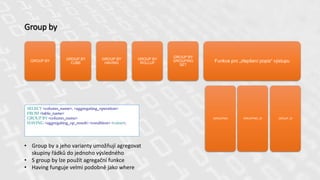Group by
GROUP BY
GROUP BY
CUBE
GROUP BY
HAVING
GROUP BY
ROLLUP
GROUP BY
GROUPING
SET
Funkce pro „zlepšení popis“ výstupu
GROUPING GROUPING_ID GROUP_ID
SELECT <column_name>, <aggregating_operation>
FROM <table_name>
GROUP BY <column_name>
HAVING <aggregating_op_result> <condition> <value>;
• Group by a jeho varianty umožňují agregovat
skupiny řádků do jednoho výsledného
• S group by lze použít agregační funkce
• Having funguje velmi podobně jako where
 