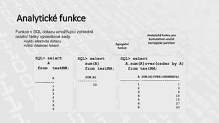 Analytické funkce
Funkce v SQL dotazu umožňující zohlednit
ostatní řádky výsledkové sady
•Vyšší efektivita dotazu
•Větší čitelnost řešení
SQL> select
A
from testRM;
A
----------
1
2
3
4
5
6
6
SQL> select
sum(A)
from testRM;
SUM(A)
----------
33
SQL> select
A,sum(A)over(order by A)
from testRM;
A SUM(A)OVER(ORDERBYA)
---------- --------------------
1 1
2 3
3 6
4 10
5 15
6 27
6 33
Agregační
funkce
Analytická funkce pro
kumulativní součet
bez logické partition
 