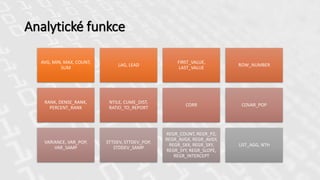 Analytické funkce
AVG, MIN, MAX, COUNT,
SUM
LAG, LEAD
FIRST_VALUE,
LAST_VALUE
ROW_NUMBER
RANK, DENSE_RANK,
PERCENT_RANK
NTILE, CUME_DIST,
RATIO_TO_REPORT
CORR COVAR_POP
VARIANCE, VAR_POP,
VAR_SAMP
STTDEV, STTDEV_POP,
STDDEV_SAMP
REGR_COUNT, REGR_P2,
REGR_AVGX, REGR_AVGY,
REGR_SXX, REGR_SXY,
REGR_SYY, REGR_SLOPE,
REGR_INTERCEPT
LIST_AGG, NTH
 