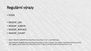Regulární výrazy
• POSIX
• REGEXP_LIKE
• REGEXP_SUBSTR
• REGEXP_REPLACE
• REGEXP_COUNT
• SELECT REGEXP_SUBSTR('One|Two|Three|Four|Five','[^|]+', 1,3) FROM dual;
• select REGEXP_SUBSTR('One|Two|Three|Four|Five','[^|]{1,}',1,level) from (select 'One|Two|Three|Four|Five'
text, regexp_count ('One|Two|Three|Four|Five','[^|]{1,}') cnt from dual) connect by level <= cnt
 