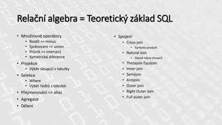 Relační algebra = Teoretický základ SQL
• Množinové operátory
• Rozdíl => minus
• Sjednocení => union
• Průnik => intersect
• Symetrická diference
• Projekce
• Výběr sloupců z tabulky
• Selekce
• Where
• Výběr řádků z tabulek
• Přejmenování => alias
• Agregace
• Dělení
• Spojení
• Cross join
• Kartézký produkt
• Natural Join
• Stejné názvy sloupců
• Thetajoin Equijoin
• Inner join
• Semijoin
• Antijoin
• Outer join
• Right Outer Join
• Full outer join
 