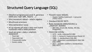 Structured Query Language (SQL)
• Otevřený programovací jazyk 4. generace
(další jsou např. QBE, JQuery ….)
• Silný teoretický základ – relační algebra
• Množinová orientace
• Silný deklarativní vývoj
• Až na výjimky při práci s texy není nutné
rozlišovat malá a velká písmena
• Jazyk pro práci s daty v relačních
databázích
• Čtení dat
• Zapisování dat
• Procedurální úlohy
• Ostatní úlohy
• Původní název SEQUEL
• Hawker Siddley trademark -> vynucená
změna názvu
• Standard ISO/IEC 9075
• Řada standardů (ANSI/ISO/IEC) a
„lokálních“ dialektů
• IBM DB2, Oracle DB, MySQL, MS SQL,
PostgreSQL…
• Historické milníky
• 1974 - vznik v laboratořích IBM
• 1979 - 1. komerční implementace Oracle V2
• 1986 – 1. standardizace (SQL-86)
• 1999 – dokončení nejdůležitějších částí SQL
(SQL:1999)
• 2011 – poslední rozšíření a standardizace
(SQL:2011)
 