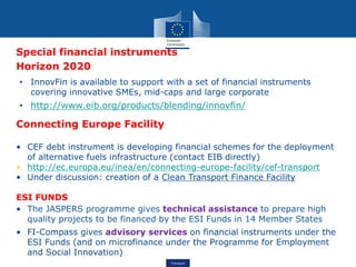 Transport
Special financial instruments
Horizon 2020
• InnovFin is available to support with a set of financial instruments
covering innovative SMEs, mid-caps and large corporate
• http://www.eib.org/products/blending/innovfin/
Connecting Europe Facility
• CEF debt instrument is developing financial schemes for the deployment
of alternative fuels infrastructure (contact EIB directly)
• http://ec.europa.eu/inea/en/connecting-europe-facility/cef-transport
• Under discussion: creation of a Clean Transport Finance Facility
ESI FUNDS
• The JASPERS programme gives technical assistance to prepare high
quality projects to be financed by the ESI Funds in 14 Member States
• FI-Compass gives advisory services on financial instruments under the
ESI Funds (and on microfinance under the Programme for Employment
and Social Innovation)
 