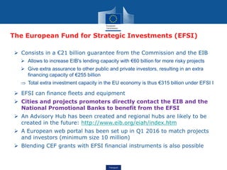 Transport
The European Fund for Strategic Investments (EFSI)
 Consists in a €21 billion guarantee from the Commission and the EIB
 Allows to increase EIB's lending capacity with €60 billion for more risky projects
 Give extra assurance to other public and private investors, resulting in an extra
financing capacity of €255 billion
 Total extra investment capacity in the EU economy is thus €315 billion under EFSI I
 EFSI can finance fleets and equipment
 Cities and projects promoters directly contact the EIB and the
National Promotional Banks to benefit from the EFSI
 An Advisory Hub has been created and regional hubs are likely to be
created in the future: http://www.eib.org/eiah/index.htm
 A European web portal has been set up in Q1 2016 to match projects
and investors (minimum size 10 million)
 Blending CEF grants with EFSI financial instruments is also possible
 